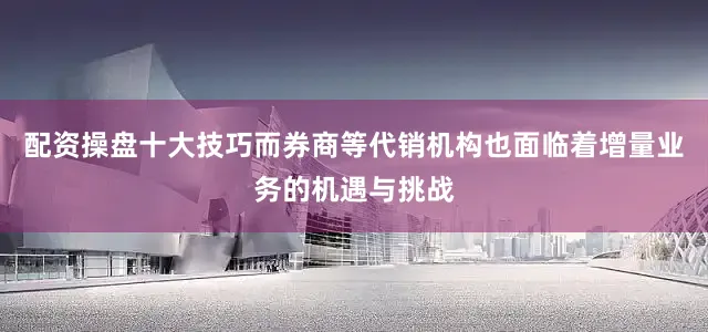 配资操盘十大技巧而券商等代销机构也面临着增量业务的机遇与挑战