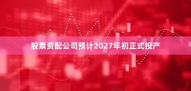股票资配公司预计2027年初正式投产