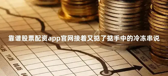 靠谱股票配资app官网接着又掂了掂手中的冷冻串说