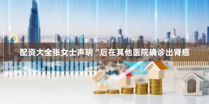 配资大全张女士声明“后在其他医院确诊出肾癌