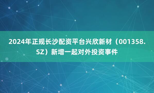 2024年正规长沙配资平台兴欣新材（001358.SZ）新增一起对外投资事件