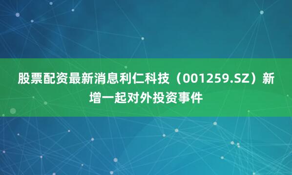股票配资最新消息利仁科技（001259.SZ）新增一起对外投资事件