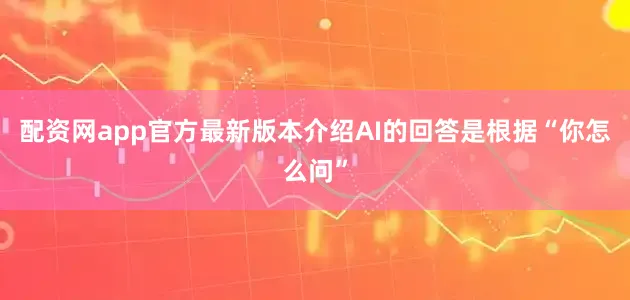 配资网app官方最新版本介绍AI的回答是根据“你怎么问”