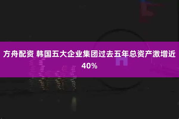 方舟配资 韩国五大企业集团过去五年总资产激增近40%