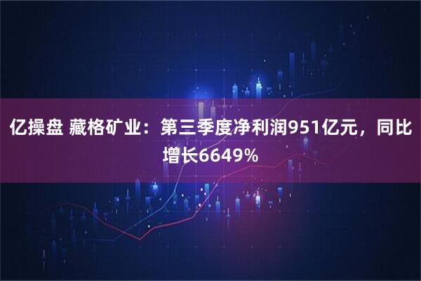 亿操盘 藏格矿业：第三季度净利润951亿元，同比增长6649%