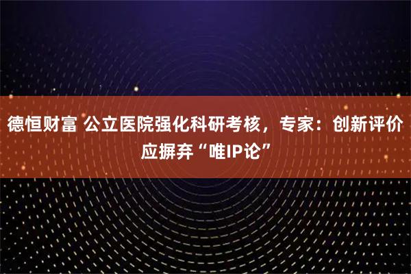 德恒财富 公立医院强化科研考核，专家：创新评价应摒弃“唯IP论”