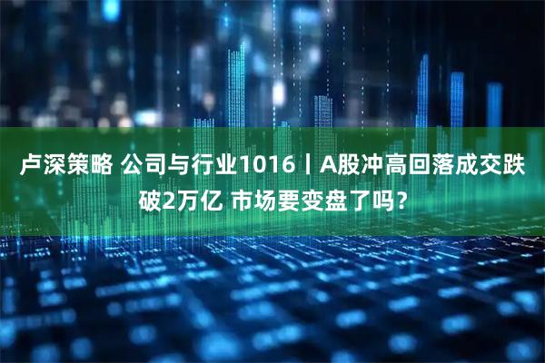卢深策略 公司与行业1016丨A股冲高回落成交跌破2万亿 市场要变盘了吗？