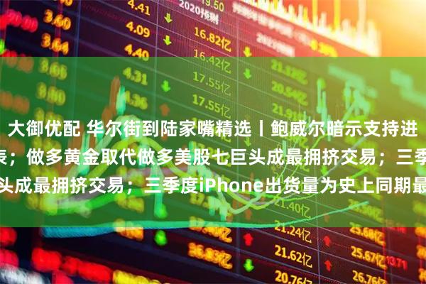 大御优配 华尔街到陆家嘴精选丨鲍威尔暗示支持进一步降息 或将停止缩表；做多黄金取代做多美股七巨头成最拥挤交易；三季度iPhone出货量为史上同期最强