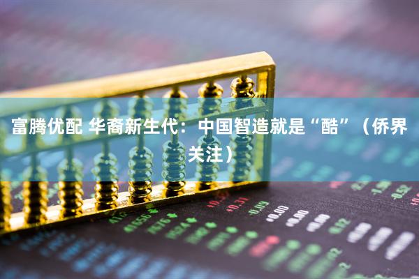 富腾优配 华裔新生代：中国智造就是“酷”（侨界关注）