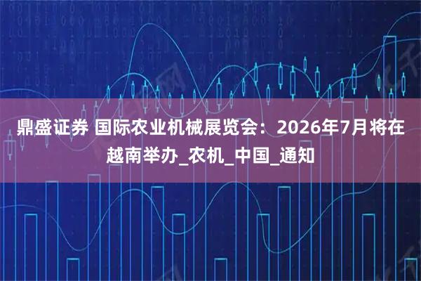 鼎盛证券 国际农业机械展览会：2026年7月将在越南举办_农机_中国_通知
