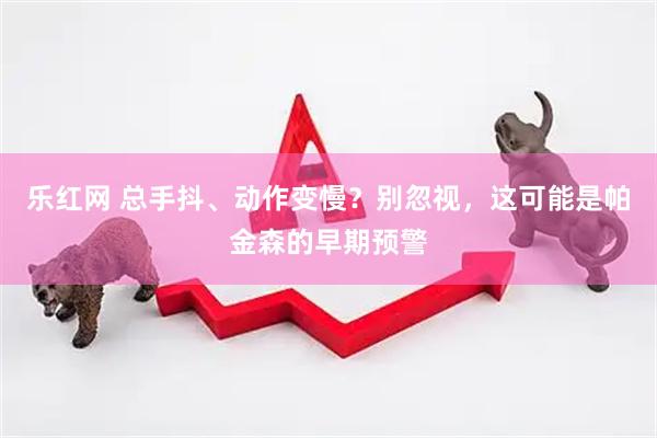 乐红网 总手抖、动作变慢？别忽视，这可能是帕金森的早期预警