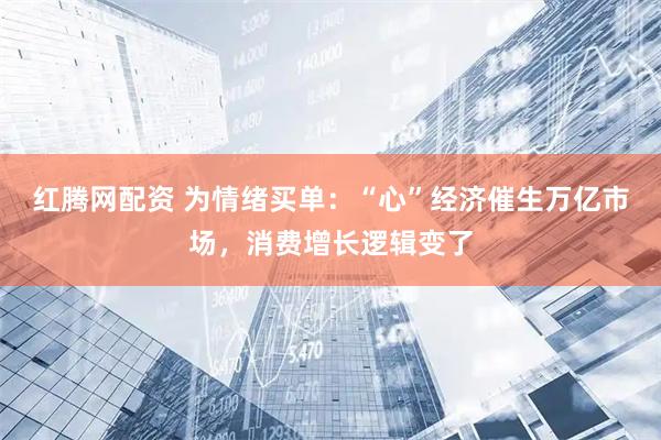 红腾网配资 为情绪买单：“心”经济催生万亿市场，消费增长逻辑变了