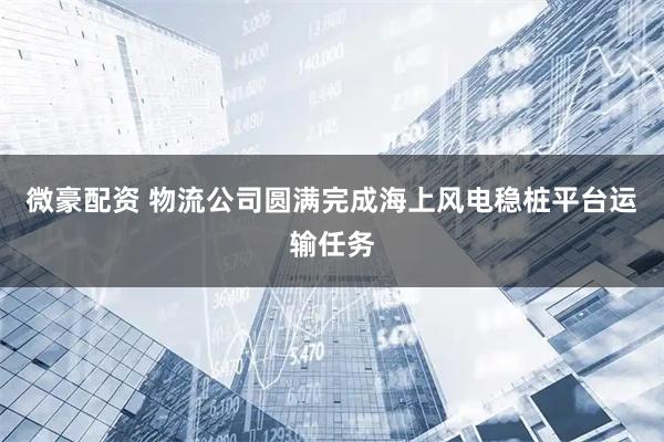 微豪配资 物流公司圆满完成海上风电稳桩平台运输任务