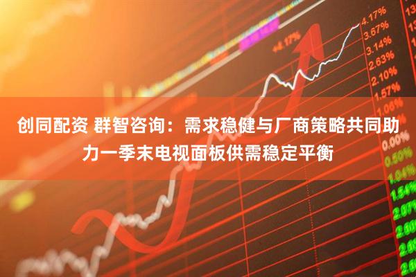 创同配资 群智咨询：需求稳健与厂商策略共同助力一季末电视面板供需稳定平衡