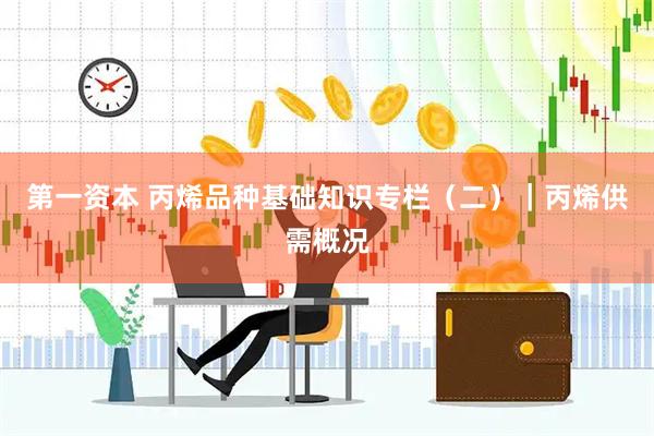 第一资本 丙烯品种基础知识专栏（二）｜丙烯供需概况