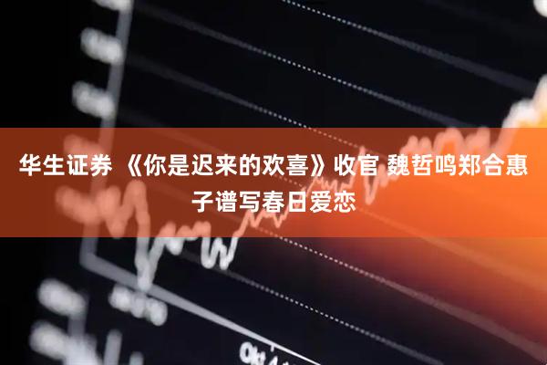 华生证券 《你是迟来的欢喜》收官 魏哲鸣郑合惠子谱写春日爱恋