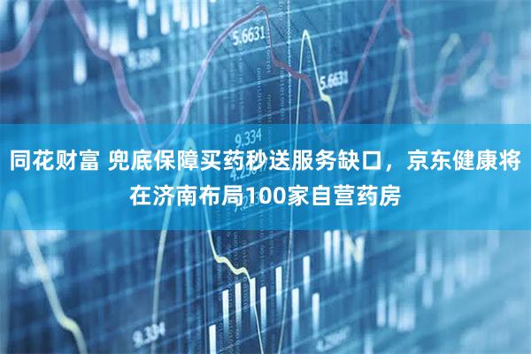同花财富 兜底保障买药秒送服务缺口，京东健康将在济南布局100家自营药房