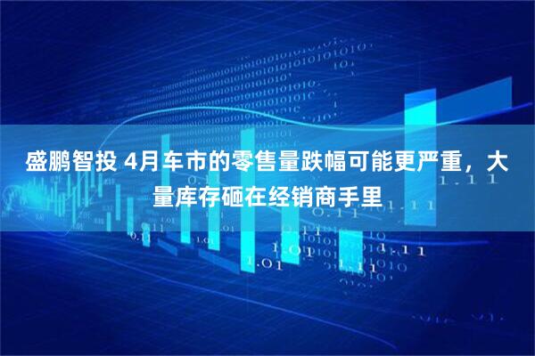 盛鹏智投 4月车市的零售量跌幅可能更严重，大量库存砸在经销商手里