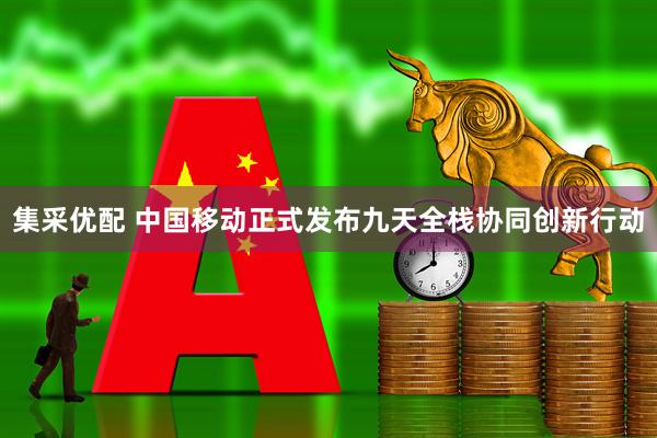 集采优配 中国移动正式发布九天全栈协同创新行动