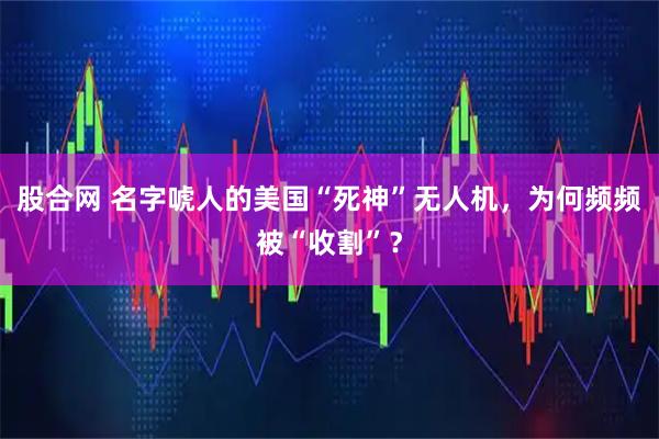 股合网 名字唬人的美国“死神”无人机，为何频频被“收割”？