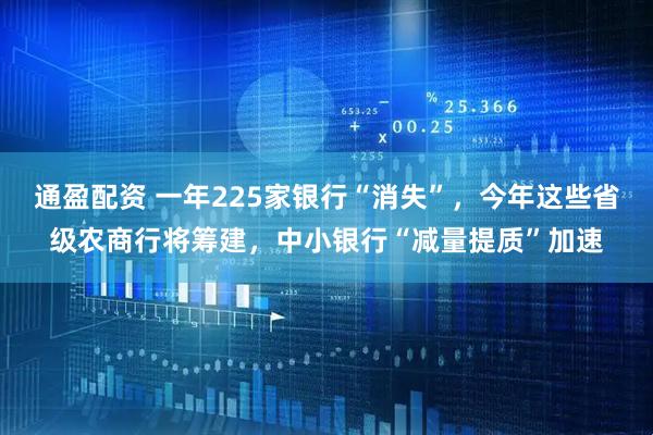 通盈配资 一年225家银行“消失”，今年这些省级农商行将筹建，中小银行“减量提质”加速